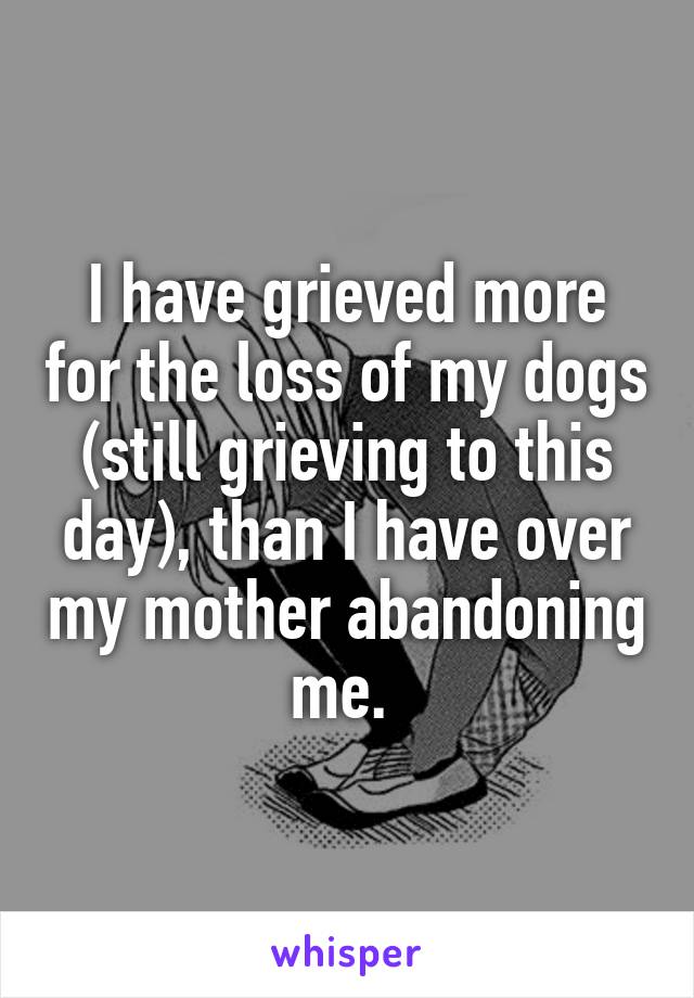 I have grieved more for the loss of my dogs (still grieving to this day), than I have over my mother abandoning me. 