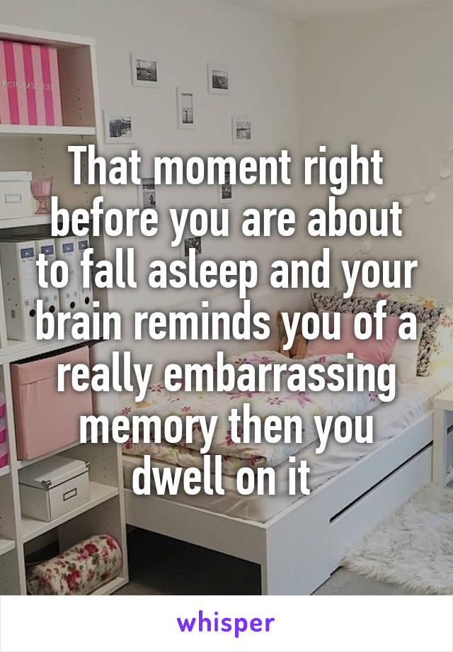 That moment right before you are about to fall asleep and your brain reminds you of a really embarrassing memory then you dwell on it 