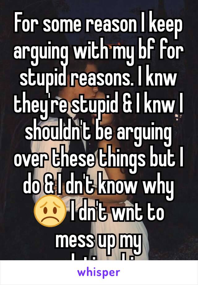 For some reason I keep arguing with my bf for stupid reasons. I knw they're stupid & I knw I shouldn't be arguing over these things but I do & I dn't know why 😞 I dn't wnt to mess up my relationship