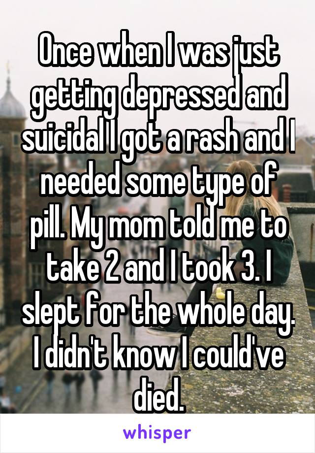 Once when I was just getting depressed and suicidal I got a rash and I needed some type of pill. My mom told me to take 2 and I took 3. I slept for the whole day. I didn't know I could've died.