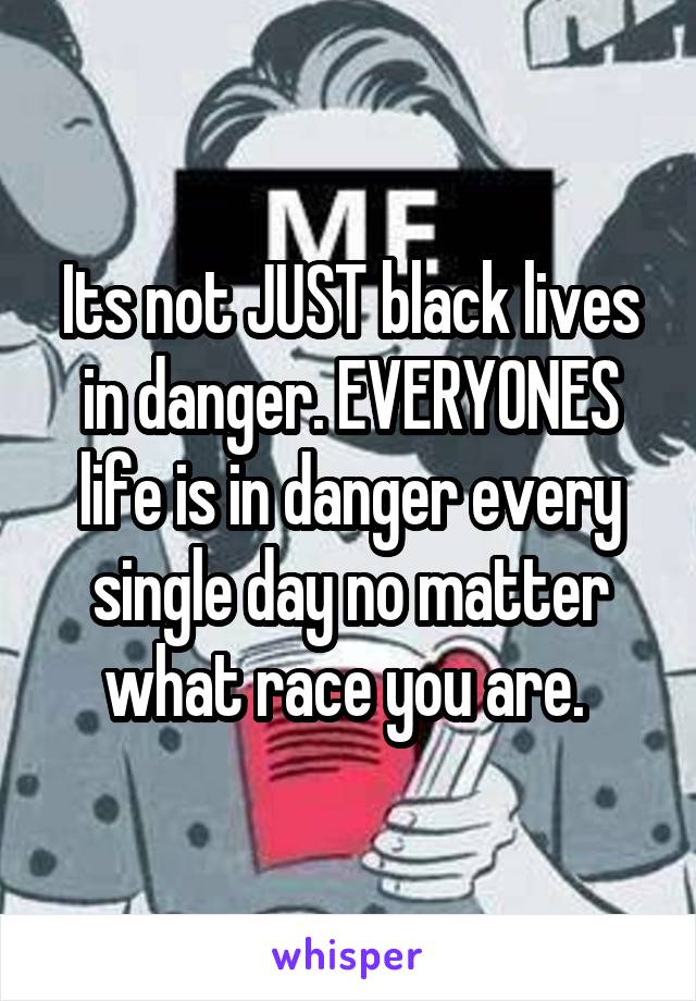 Its not JUST black lives in danger. EVERYONES life is in danger every single day no matter what race you are. 