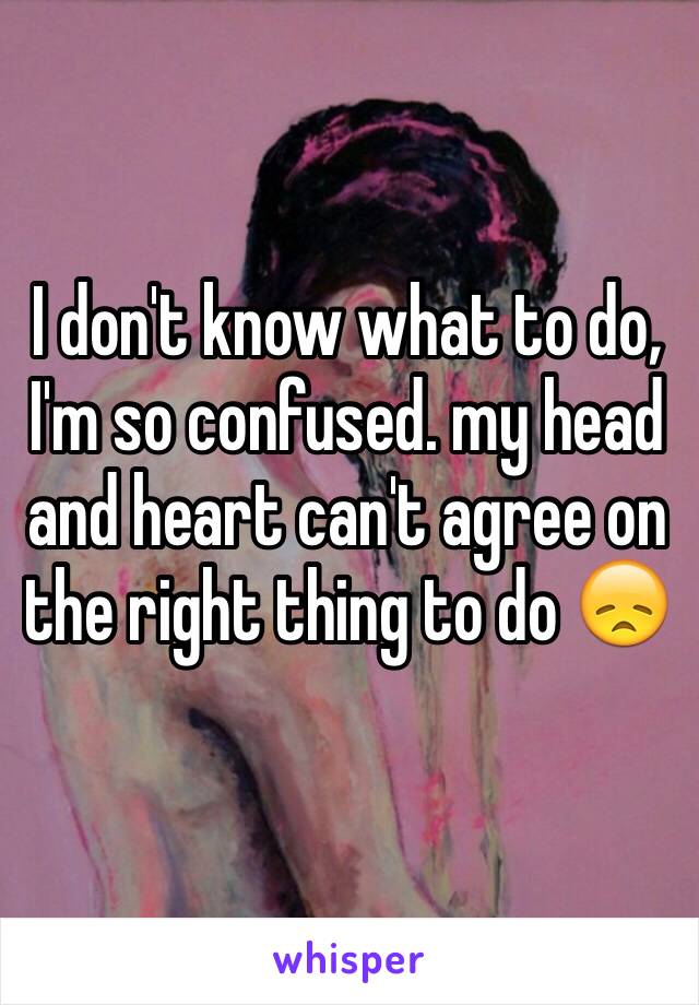 I don't know what to do, I'm so confused. my head and heart can't agree on the right thing to do 😞