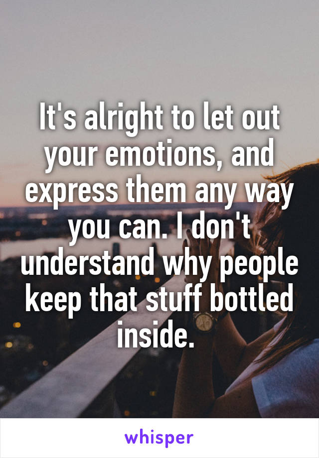 It's alright to let out your emotions, and express them any way you can. I don't understand why people keep that stuff bottled inside. 