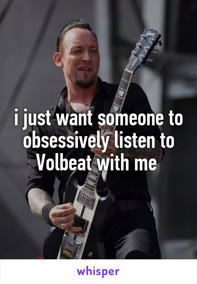 i just want someone to obsessively listen to Volbeat with me 