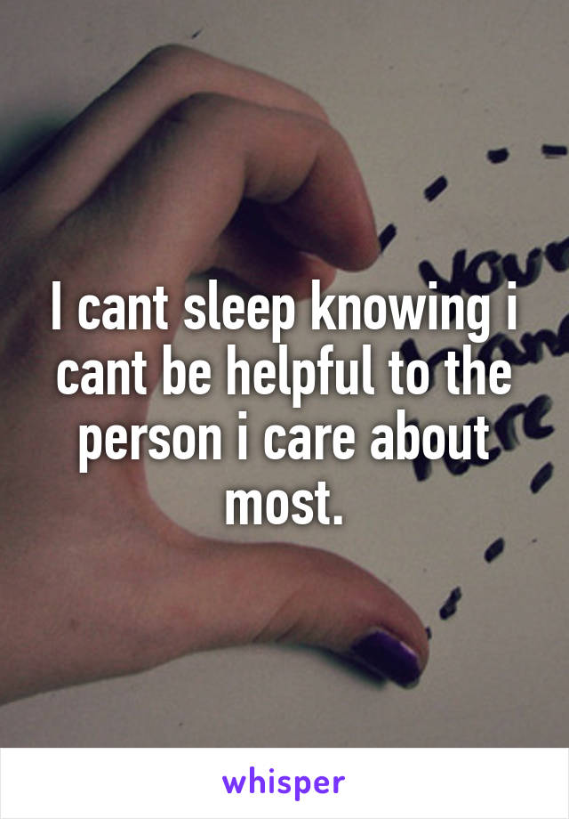 I cant sleep knowing i cant be helpful to the person i care about most.