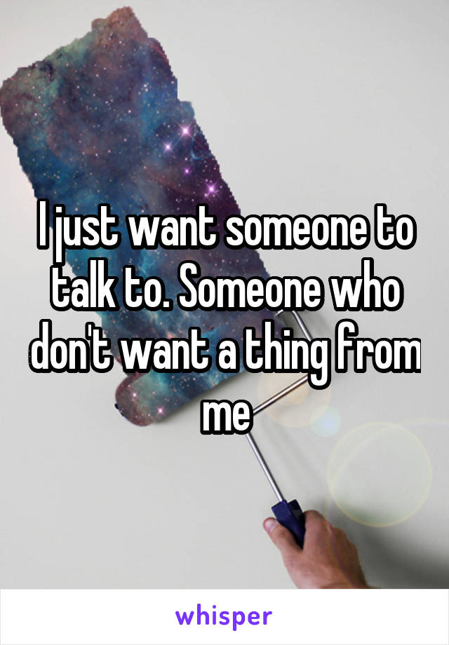 I just want someone to talk to. Someone who don't want a thing from me