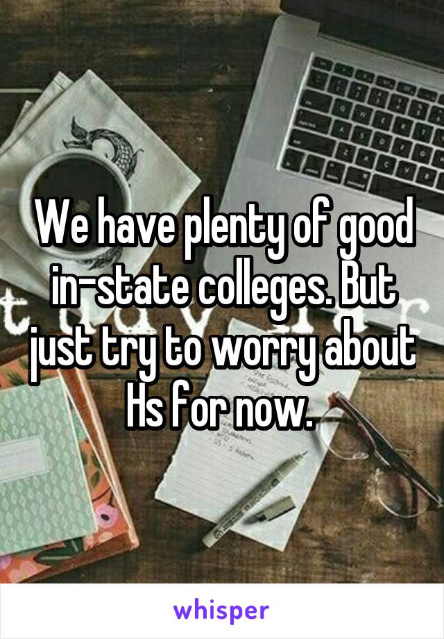 We have plenty of good in-state colleges. But just try to worry about Hs for now. 