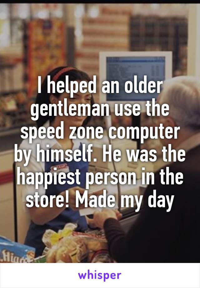 I helped an older gentleman use the speed zone computer by himself. He was the happiest person in the store! Made my day
