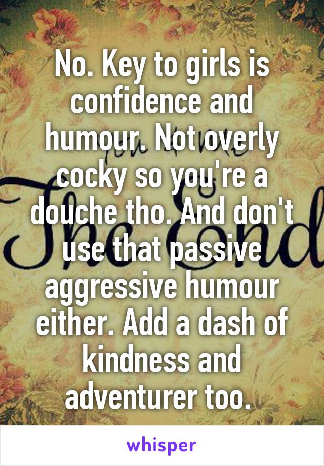 No. Key to girls is confidence and humour. Not overly cocky so you're a douche tho. And don't use that passive aggressive humour either. Add a dash of kindness and adventurer too. 