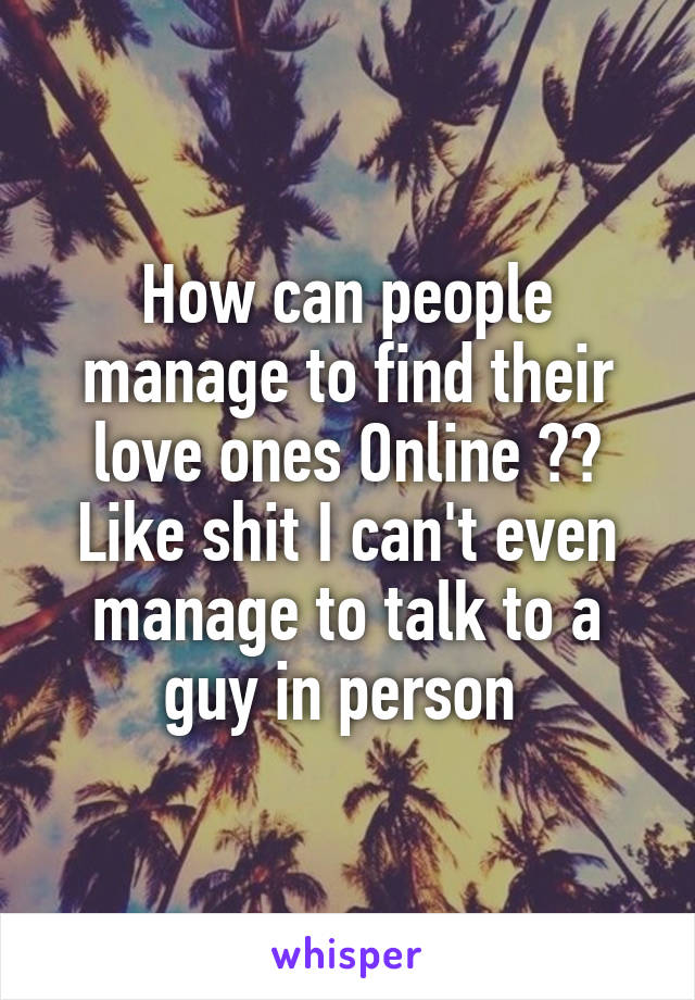 How can people manage to find their love ones Online ?? Like shit I can't even manage to talk to a guy in person 