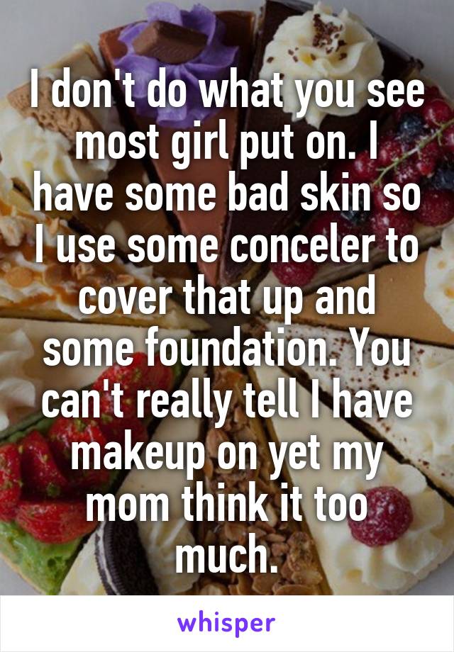I don't do what you see most girl put on. I have some bad skin so I use some conceler to cover that up and some foundation. You can't really tell I have makeup on yet my mom think it too much.