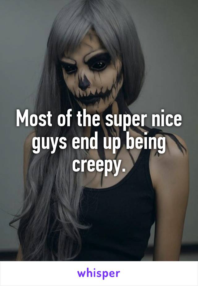 Most of the super nice guys end up being creepy.