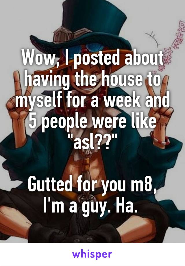 Wow, I posted about having the house to myself for a week and 5 people were like "asl??"

Gutted for you m8, I'm a guy. Ha. 
