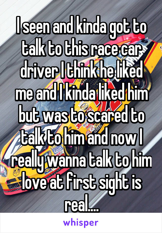 I seen and kinda got to talk to this race car driver I think he liked me and I kinda liked him but was to scared to talk to him and now I really wanna talk to him love at first sight is real....