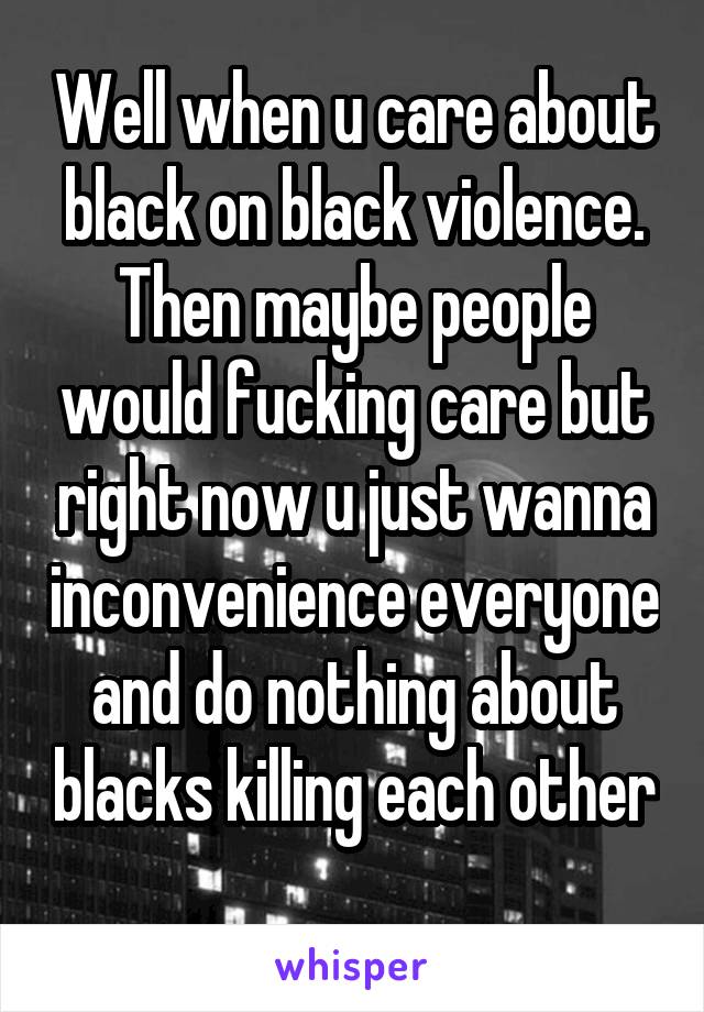 Well when u care about black on black violence. Then maybe people would fucking care but right now u just wanna inconvenience everyone and do nothing about blacks killing each other 