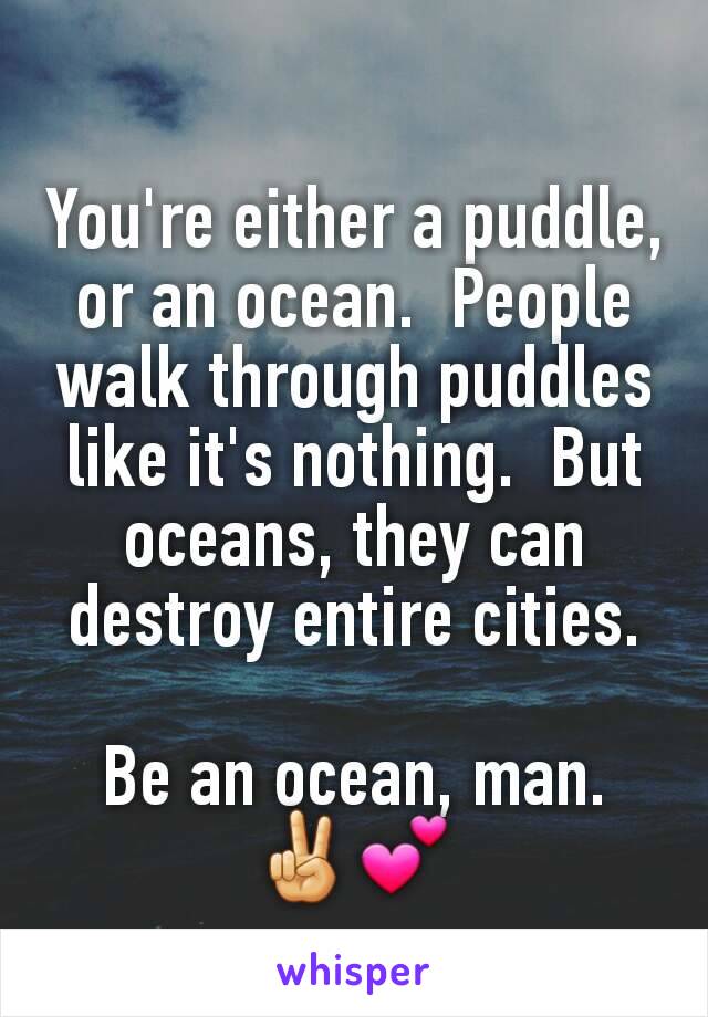 You're either a puddle, or an ocean.  People walk through puddles like it's nothing.  But oceans, they can destroy entire cities.

Be an ocean, man.
✌💕