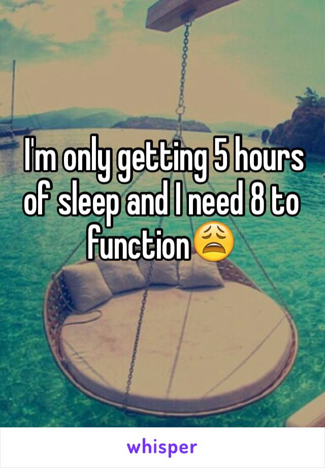  I'm only getting 5 hours of sleep and I need 8 to function😩