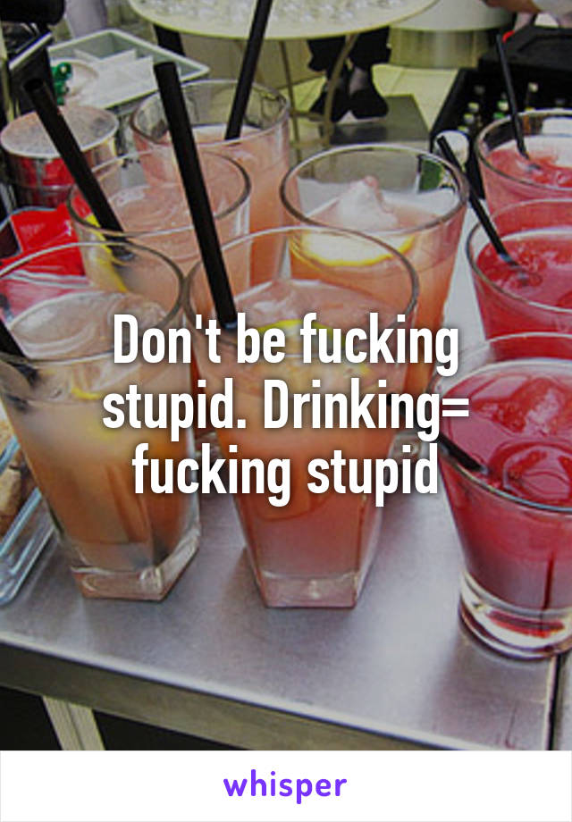 Don't be fucking stupid. Drinking= fucking stupid