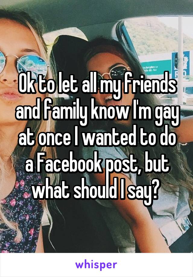 Ok to let all my friends and family know I'm gay at once I wanted to do a Facebook post, but what should I say? 
