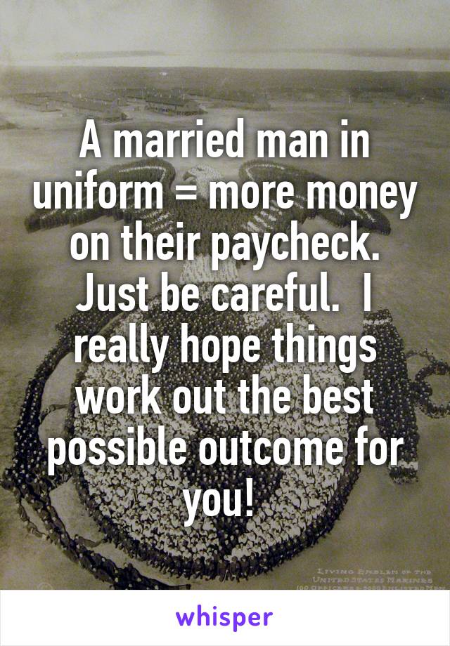 A married man in uniform = more money on their paycheck. Just be careful.  I really hope things work out the best possible outcome for you! 