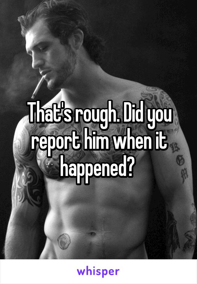 That's rough. Did you report him when it happened? 