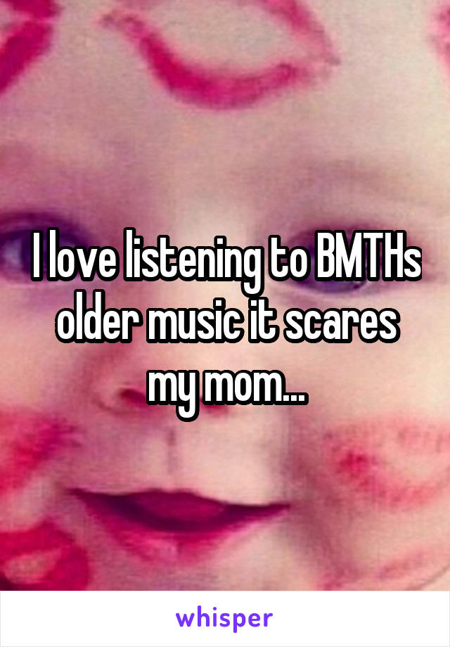 I love listening to BMTHs older music it scares my mom...