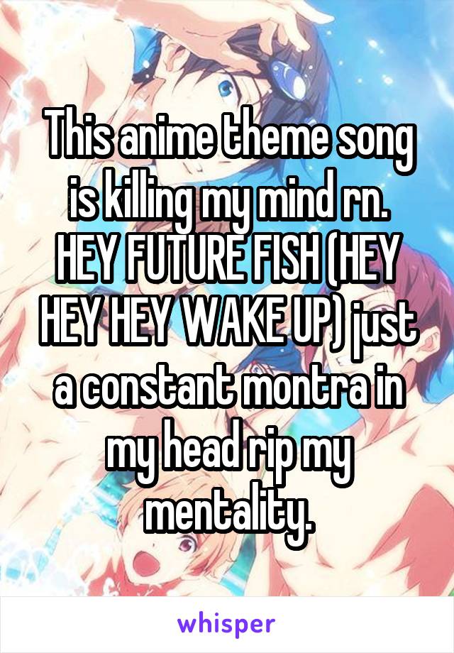 This anime theme song is killing my mind rn.
HEY FUTURE FISH (HEY HEY HEY WAKE UP) just a constant montra in my head rip my mentality.