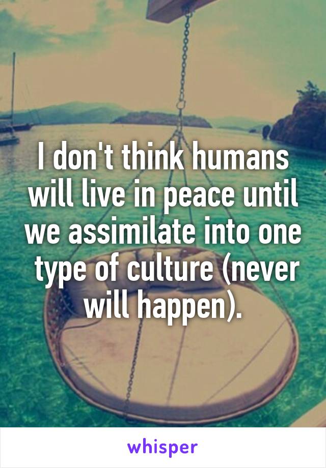 I don't think humans will live in peace until we assimilate into one  type of culture (never will happen).
