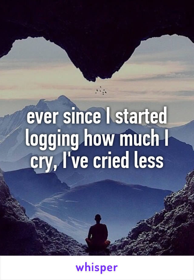 ever since I started logging how much I cry, I've cried less