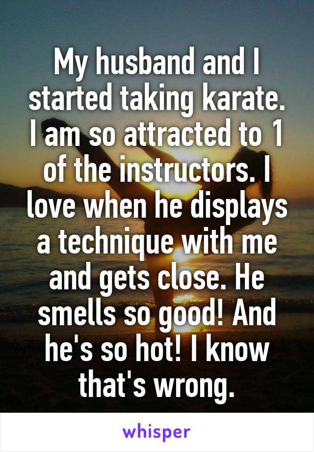 My husband and I started taking karate.
I am so attracted to 1 of the instructors. I love when he displays a technique with me and gets close. He smells so good! And he's so hot! I know that's wrong.