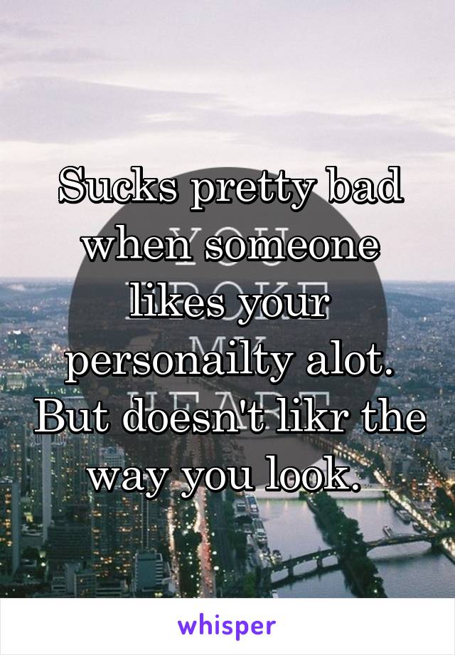 Sucks pretty bad when someone likes your personailty alot. But doesn't likr the way you look. 
