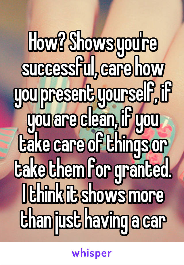 How? Shows you're successful, care how you present yourself, if you are clean, if you take care of things or take them for granted. I think it shows more than just having a car