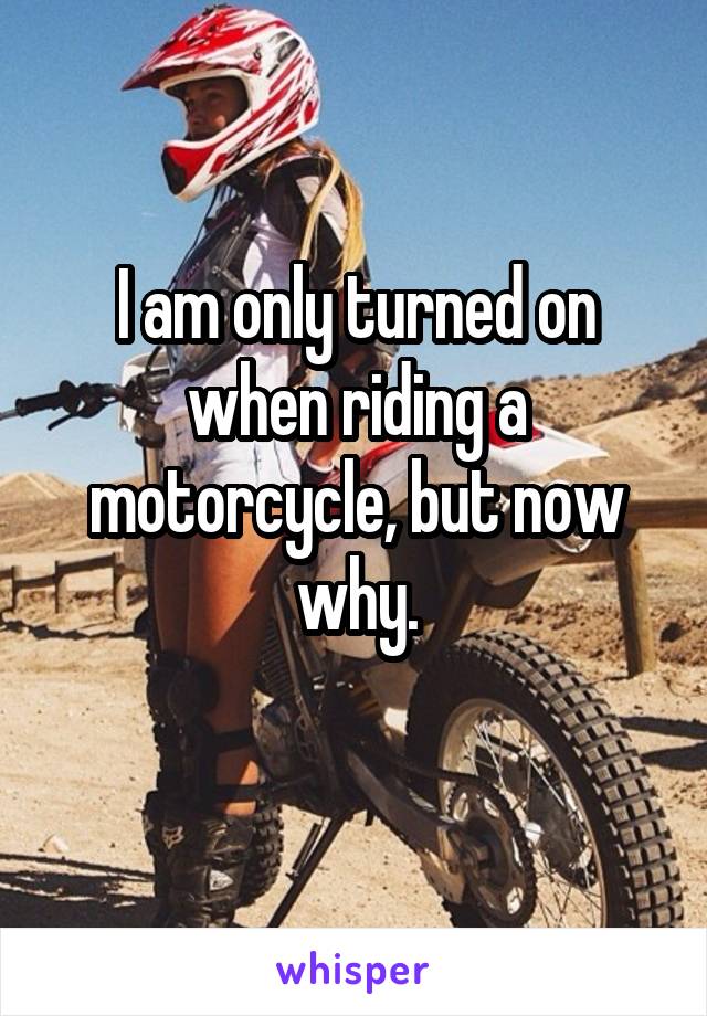 I am only turned on when riding a motorcycle, but now why.
