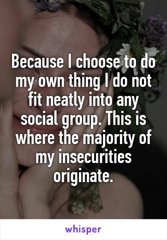 Because I choose to do my own thing I do not fit neatly into any social group. This is where the majority of my insecurities originate.