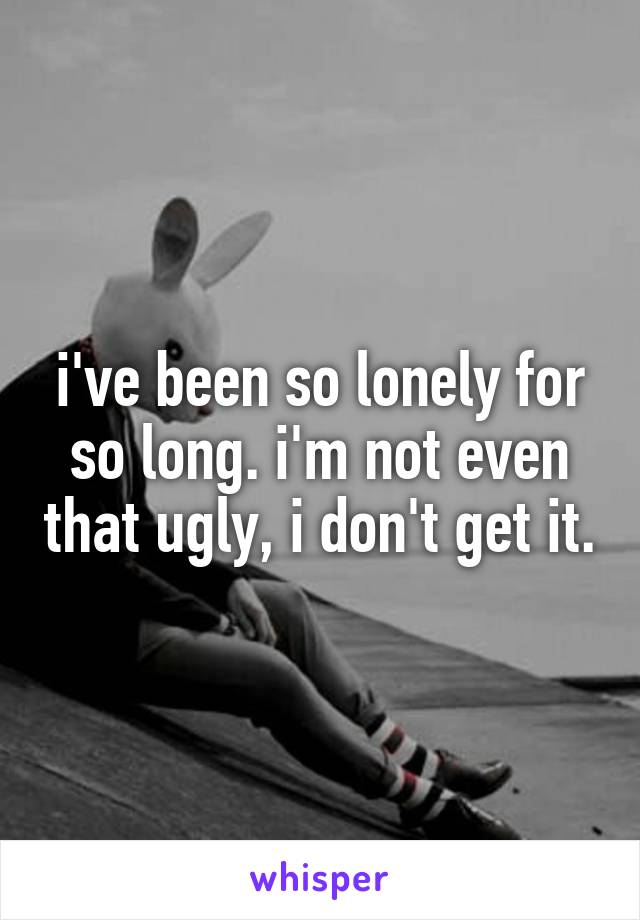 i've been so lonely for so long. i'm not even that ugly, i don't get it.