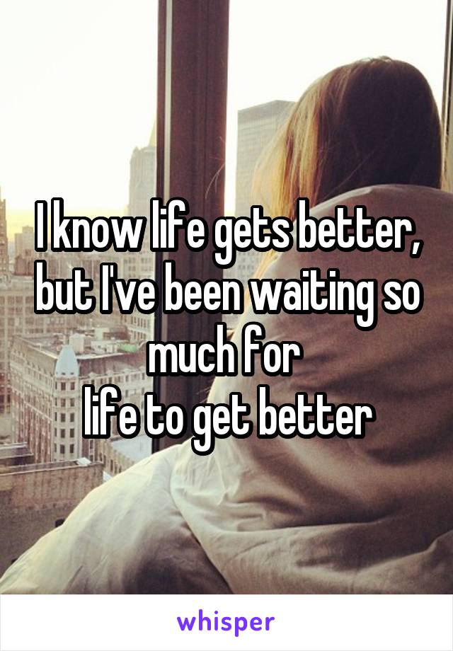 I know life gets better, but I've been waiting so much for 
life to get better
