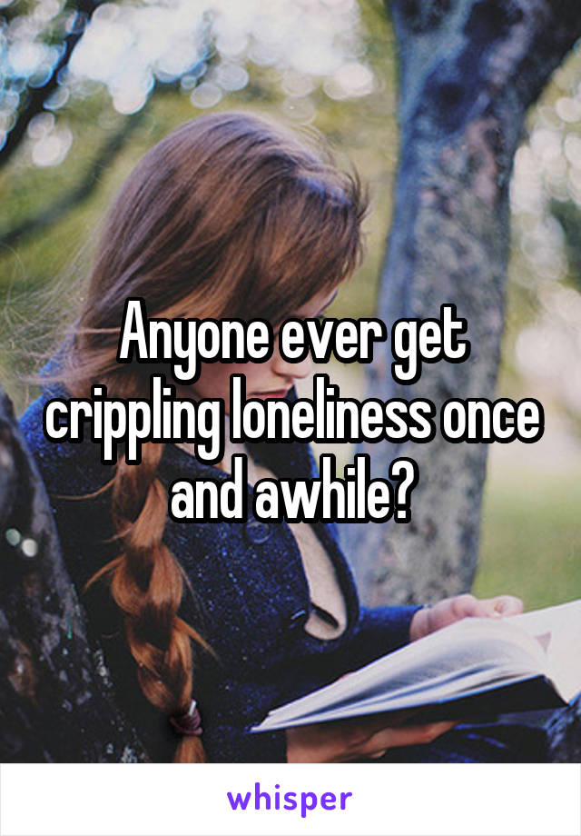 Anyone ever get crippling loneliness once and awhile?