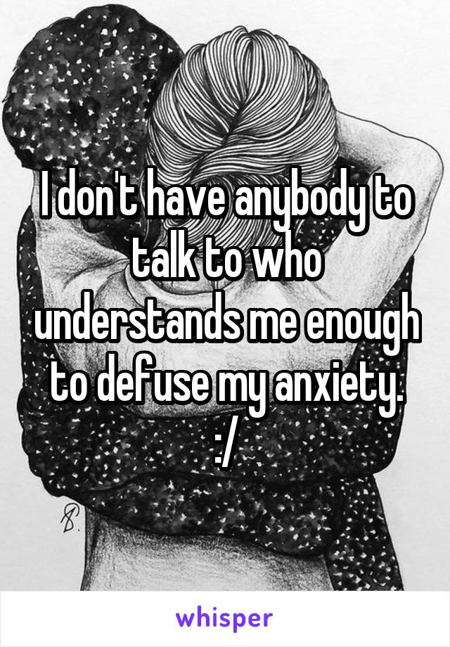 I don't have anybody to talk to who understands me enough to defuse my anxiety.
:/