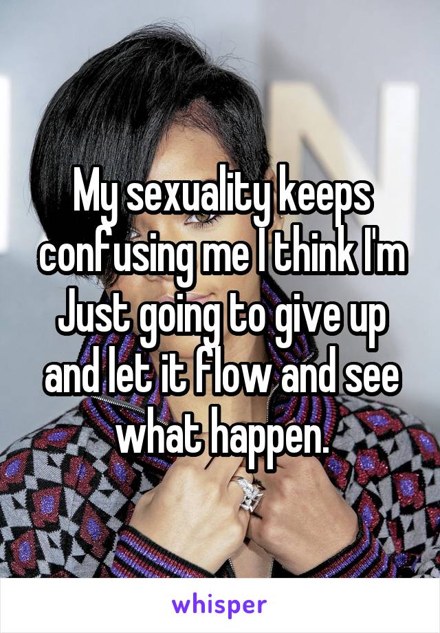 My sexuality keeps confusing me I think I'm Just going to give up and let it flow and see what happen.