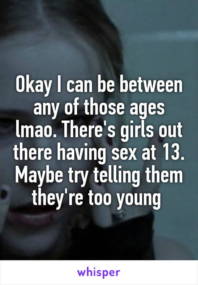 Okay I can be between any of those ages lmao. There's girls out there having sex at 13. Maybe try telling them they're too young 