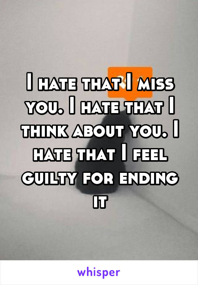 I hate that I miss you. I hate that I think about you. I hate that I feel guilty for ending it