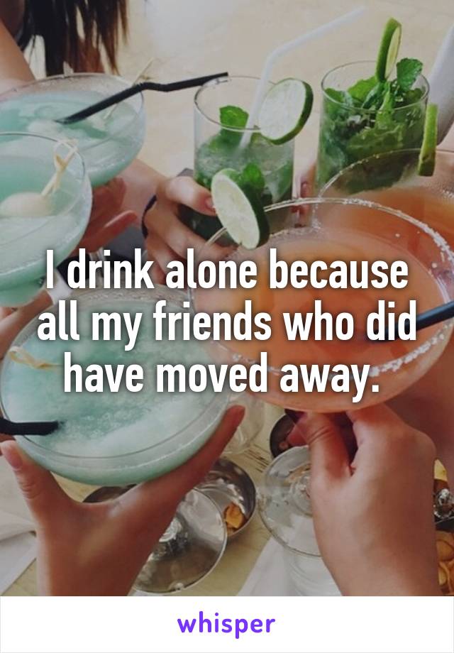 I drink alone because all my friends who did have moved away. 