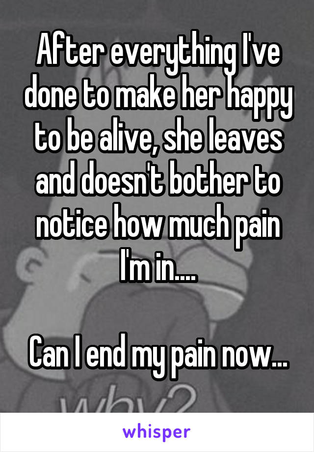 After everything I've done to make her happy to be alive, she leaves and doesn't bother to notice how much pain I'm in....

Can I end my pain now... 