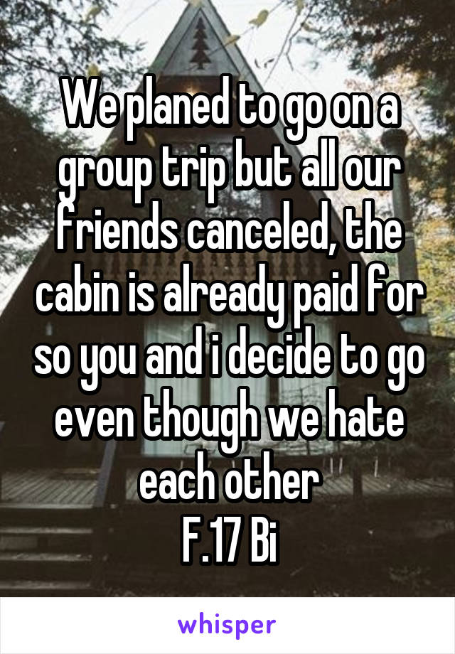 We planed to go on a group trip but all our friends canceled, the cabin is already paid for so you and i decide to go even though we hate each other
F.17 Bi