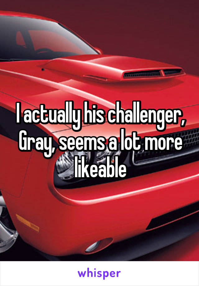 I actually his challenger, Gray, seems a lot more likeable