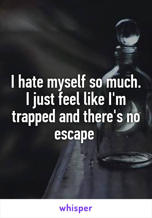 I hate myself so much. I just feel like I'm trapped and there's no escape 