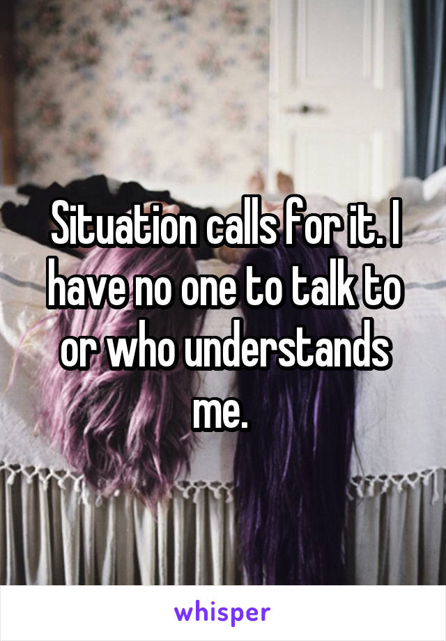 Situation calls for it. I have no one to talk to or who understands me. 