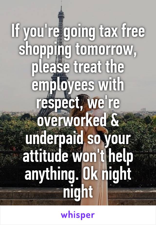 If you're going tax free shopping tomorrow, please treat the employees with respect, we're overworked & underpaid so your attitude won't help anything. Ok night night