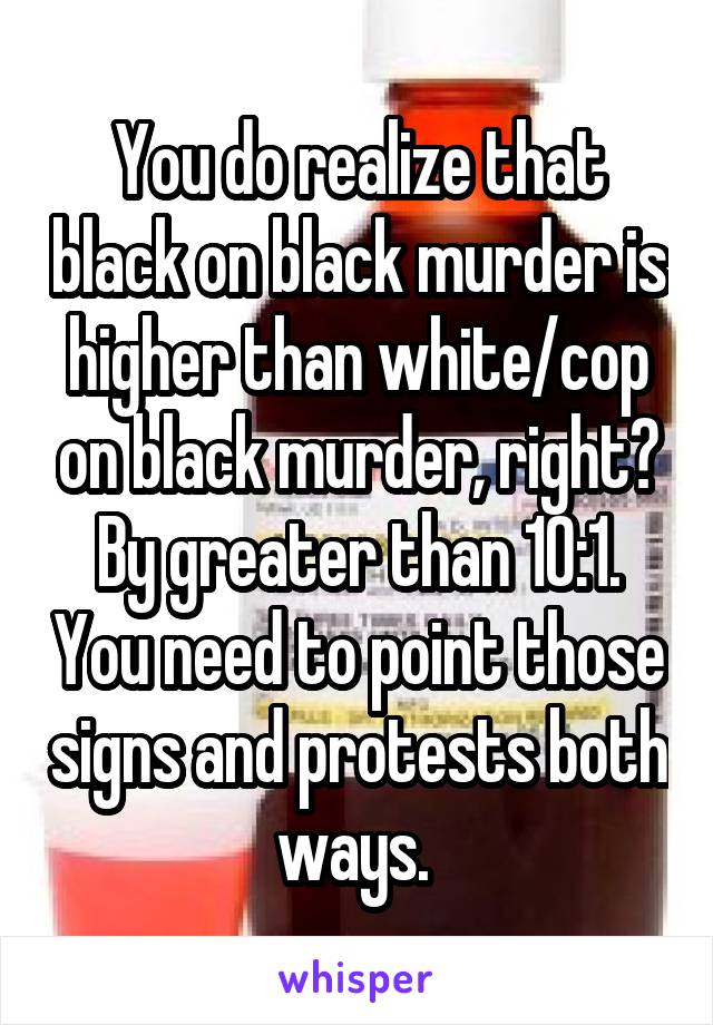 You do realize that black on black murder is higher than white/cop on black murder, right? By greater than 10:1. You need to point those signs and protests both ways. 
