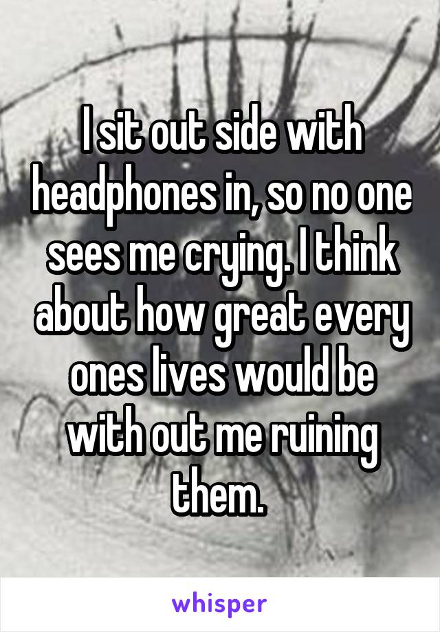 I sit out side with headphones in, so no one sees me crying. I think about how great every ones lives would be with out me ruining them. 